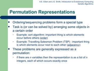Permutation Representations Ordering/sequencing problems form a special type Task is (or can be solved by) arranging some object s  in a certain order  Example: sort algorithm: important thing is which elements occur before others ( order ) Example: Travelling Salesman Problem (TSP) : important thing is which elements occur next to each other ( adjacenc y) These problems are generally expressed as a permutation: if there are  n  variables then the representation is as a list of  n  integers, each of which occurs exactly once 