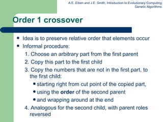 Order 1 crossover Idea is to preserve relative order that elements occur Informal procedure: 1. Choose an arbitrary part from the first parent 2. Copy this part to the first child 3. Copy the numbers that are not in the first part, to the first child: starting right from cut point of the copied part,  using the  order  of the second parent  and wrapping around at the end 4. Analogous for the second child, with parent roles reversed 