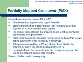 Informal procedure for parents P1 and P2: Choose random segment and copy it from P1  Starting from the first crossover point look for elements in that segment of P2 that have not been copied For each of these  i  look in the offspring to see what element  j  has been copied in its place from P1 Place  i  into the position occupied  j  in P2, since we know that we will not be putting  j  there (as is already in offspring) If the place occupied by  j  in P2 has already been filled in the offspring  k , put  i  in the position occupied by  k  in P2 Having dealt with the elements from the crossover segment, the rest of the offspring can be filled from P2.  Second child is created analogously Partially Mapped Crossover (PMX) 