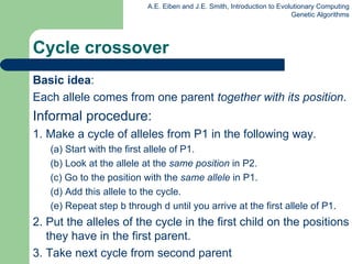 Cycle crossover Basic idea :  Each allele comes from one parent  together with its position . Informal procedure: 1. Make a cycle of alleles from P1 in the following way.  (a) Start with the first allele of P1.  (b) Look at the allele at the  same position  in P2. (c) Go to the position with the  same allele  in P1.  (d) Add this allele to the cycle. (e) Repeat step b through d until you arrive at the first allele of P1. 2. Put the alleles of the cycle in the first child on the positions they have in the first parent. 3. Take next cycle from second parent 