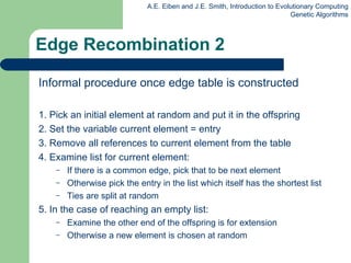 Edge Recombination 2 Informal procedure once edge table is constructed 1. Pick an initial element at random and put it in the offspring 2. Set the variable current element = entry 3. Remove all references to current element from the table 4. Examine list for current element: If there is a common edge, pick that to be next element Otherwise pick the entry in the list which itself has the shortest list Ties are split at random 5. In the case of reaching an empty list: E xamine the other end of the offspring is for extension O therwise a new element is chosen at random 