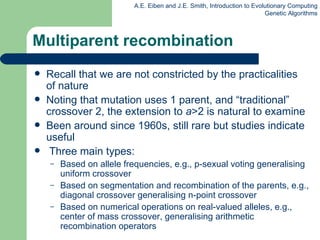 Multiparent recombination Recall that we are not constricted by the practicalities of nature Noting that mutation uses 1 parent, and “traditional” crossover 2, the extension to  a >2 is natural to examine Been around since 1960s, still rare but studies indicate useful Three main types: Based on allele frequencies, e.g., p-sexual voting generalising uniform crossover Based on segmentation and recombination of the parents,   e.g., diagonal crossover generalising n-point crossover Based on numerical operations on real-valued alleles, e.g.,  center of mass crossover, generalising arithmetic recombination operators 