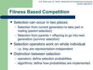 Fitness Based Competition Selection can occur in two places: Selection from current generation to take part in mating (parent selection)  Selection from parents + offspring to go into next generation (survivor selection) Selection operators work on whole individual i.e. they are representation-independent Distinction between  selection operator s : define selection probabilities  algorithms: define how probabilities are implemented  