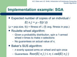 Implementation example: SGA Expected number of copies of an individual  i     E( n i  ) =     •  f(i)/   f    (   = pop.size, f(i) = fitness of i,   f   avg. fitness in pop.) Roulette wheel algorithm: Given a probability distribution, spin a 1-armed wheel  n  times to make  n  selections No guarantees on actual value of  n i  Baker’s SUS algorithm: n  evenly spaced arms on wheel and spin once Guarantees  floor(E( n i  ) )    n i     ceil(E( n i  ) ) 