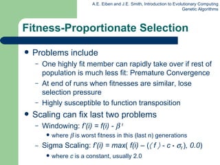 Problems include One highly fit member can rapidly take over if rest of population is much less fit: Premature Convergence At end of runs when fitnesses are similar, lose selection pressure  Highly susceptible to function transposition Scaling can fix last two problems Windowing:  f’(i) = f(i) -     t  where      is worst fitness in this  ( last n )  generations Sigma Scaling:  f’(i) = max (  f( i ) –  (    f     - c   •    f  ) , 0.0 ) where  c  is a constant, usually 2.0 Fitness-Proportionate Selection 