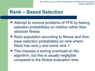 Rank – Based Selection Attempt to remove problems of FPS by basing selection probabilities on  relative  rather than  absolute  fitness Rank population according to fitness and then base selection probabilities on rank where fittest has rank     and worst rank 1 This imposes a sorting overhead on the algorithm, but this is usually negligible compared to the  fitness  evaluation time 