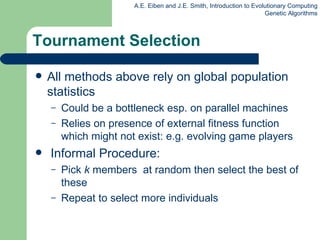Tournament Selection All methods above rely on global population statistics Could be a bottleneck esp. on parallel machines Relies on presence of external fitness function which might not exist: e.g. evolving game players Informal Procedure: P ick  k  members  at random then select the best of these Repeat to select more  individual s 