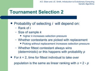 Tournament Selection 2 Probability of selecting  i   will depend on: Rank of  i Size of sample  k  higher  k  increases selection pressure Whether contestants are picked with replacement Picking without replacement increases selection pressure Whether fittest contestant always wins (deterministic) or this happens with probability  p For  k  = 2, time for fittest individual to take over population is the same as linear ranking with  s =  2  •   p 