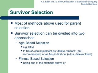 Survivor Selection Most of methods above used for parent selection Survivor selection can be divided into two approaches: Age-Based Selection e.g. SGA In SSGA can implement as “delete-random” (not recommended) or as first-in-first-out (a.k.a. delete-oldest)  Fitness-Based Selection Using one of the methods above or 
