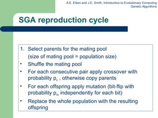 SGA reproduction cycle Select parents for the mating pool  (size of mating pool = population size) Shuffle the mating pool For each consecutive pair apply crossover with probability p c  , otherwise copy parents For each offspring apply mutation (bit-flip with probability p m  independently for each bit) Replace the whole population with the resulting offspring 
