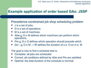 Example application of order based GAs: JSSP  Precedence constrained job shop scheduling problem J is a set of jobs. O is a set of operations M is a set of machines  Able     O    M defines which machines can perform which operations  Pre     O    O defines which operation should precede which  Dur  :    O    M    IR defines the duration of o    O on m    M  The goal is now to find a schedule that  is : Complete: a ll jobs are scheduled Correct: a ll conditions defined by  Able  and  Pre  are satisfied Optimal: t he total duration of the schedule is minimal 