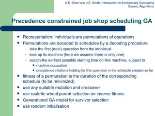 Precedence constrained job shop scheduling GA Representation: individuals are permutations of operations Permutations are decoded to schedules by a decoding procedure take the first (next) operation from the individual look up its machine  (here we assume there is only one) assign the earliest possible starting time on this machine, subject to machine occupation precedence relations holding for this operation in the schedule created so far fitness of a permutation is the duration of the corresponding schedule   (to be minimized) use any suitable mutation and crossover use roulette wheel parent selection on inverse fitness Generational GA model for survivor selection use random initiali s ation 