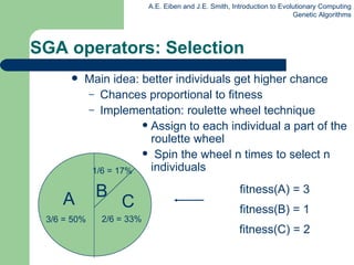 Main  idea:  better individuals get higher chance Chances  proportional  to fitness Implementation: roulette wheel technique Assign to each individual a part of the roulette wheel Spin the wheel n times to select n individuals SGA operators: Selection fitness(A) = 3 fitness(B) = 1 fitness(C) = 2 A C 1/6 = 17% 3/6 = 50% B 2/6 = 33% 
