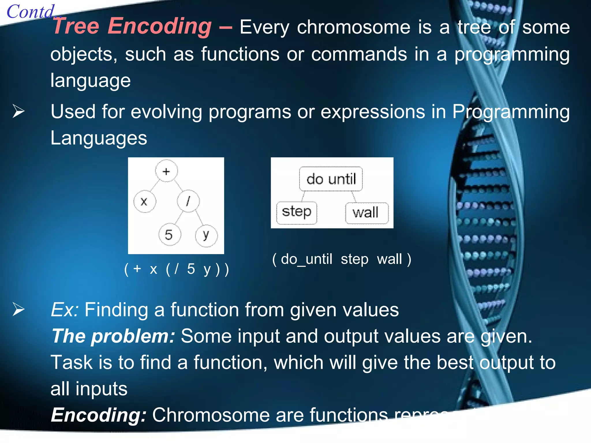 Tree Encoding –   E very chromosome is a tree of some objects, such as functions or commands in a programming language  Used  for evolving programs or expressions in Programming Languages Ex:  Finding a function from given values The problem:  Some input and output values are given. Task is to find a function, which will give the best output to all inputs Encoding:   Chromosome are functions represented in a tree Contd.. ( +  x  ( /  5  y ) ) ( do_until  step  wall ) 