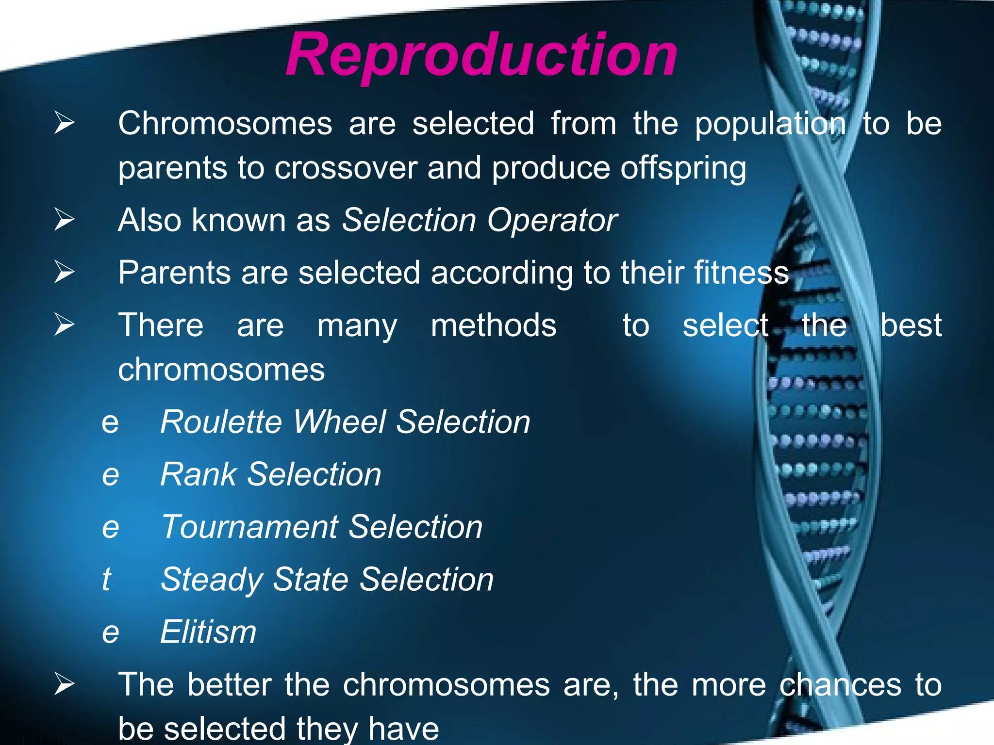 Reproduction Chromosomes are selected from the population to be parents to crossover and produce offspring Also known as  Selection Operator Parents are selected according to their fitness There are many methods  to select the best chromosomes Roulette Wheel Selection Rank Selection Tournament Selection Steady State Selection   Elitism The better the chromosomes are, the more chances to be selected they have 