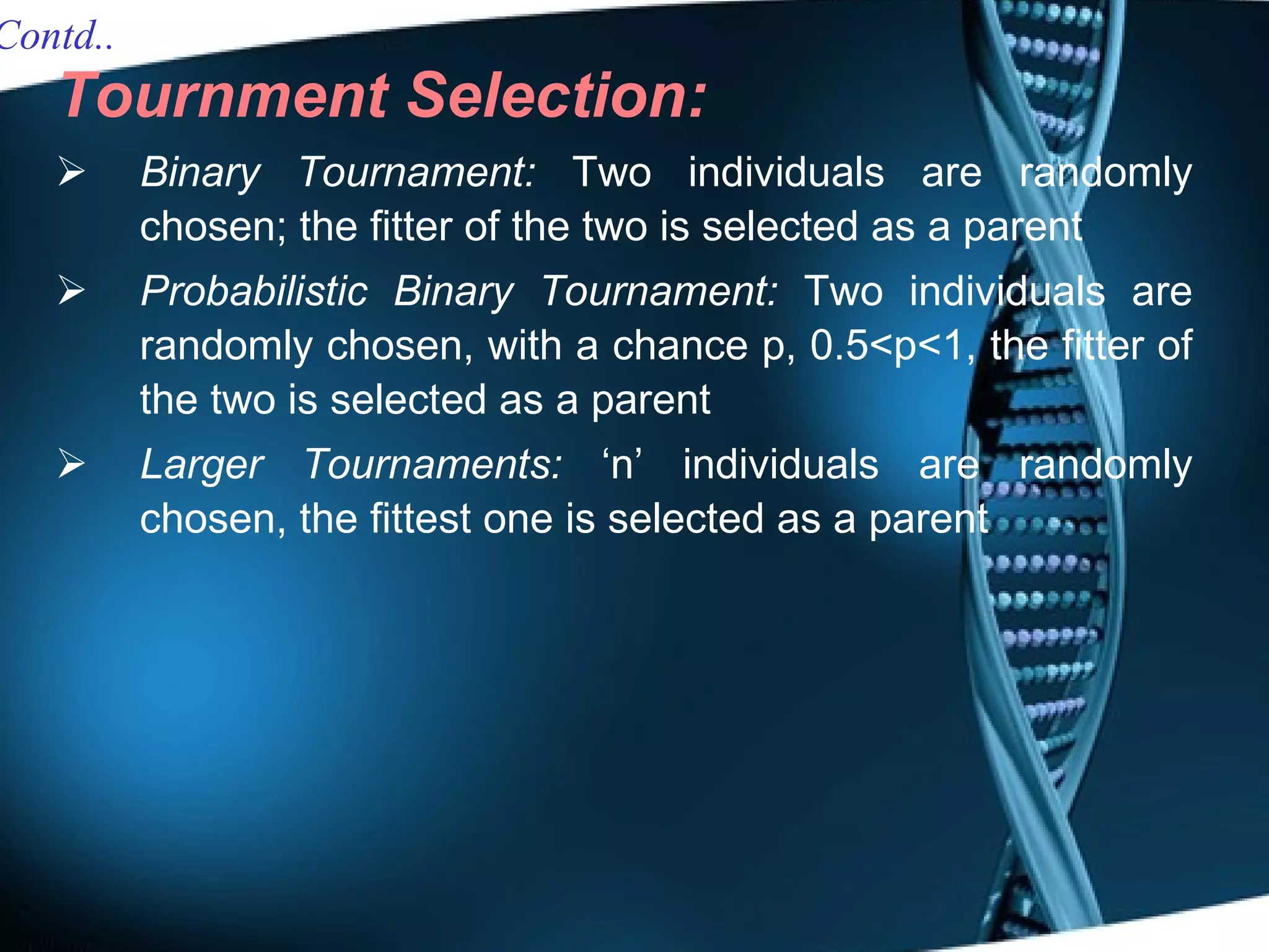Tournment Selection: Binary Tournament:  Two individuals are randomly chosen; the fitter of the two is selected as a parent Probabilistic Binary Tournament:  Two individuals are randomly chosen, with a chance p, 0.5<p<1, the fitter of the two is selected as a parent Larger Tournaments:  ‘n’ individuals are randomly chosen, the fittest one is selected as a parent Contd.. 