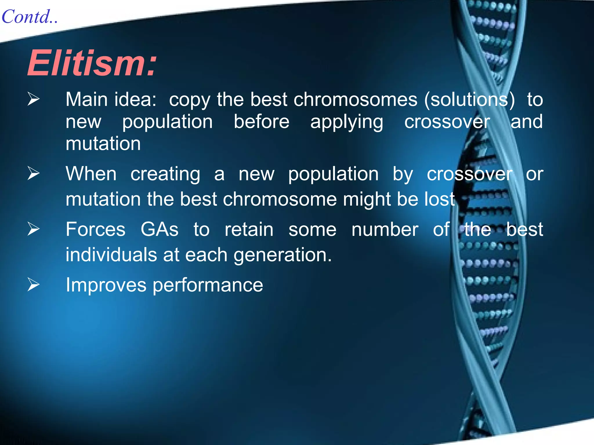 Elitism:   Main idea:  copy the best chromosomes (solutions)  to new population before applying crossover and mutation When creating a new population by crossover or mutation the best chromosome might be lost Forces GAs to retain some number of the best individuals at each generation. Improves performance Contd.. 