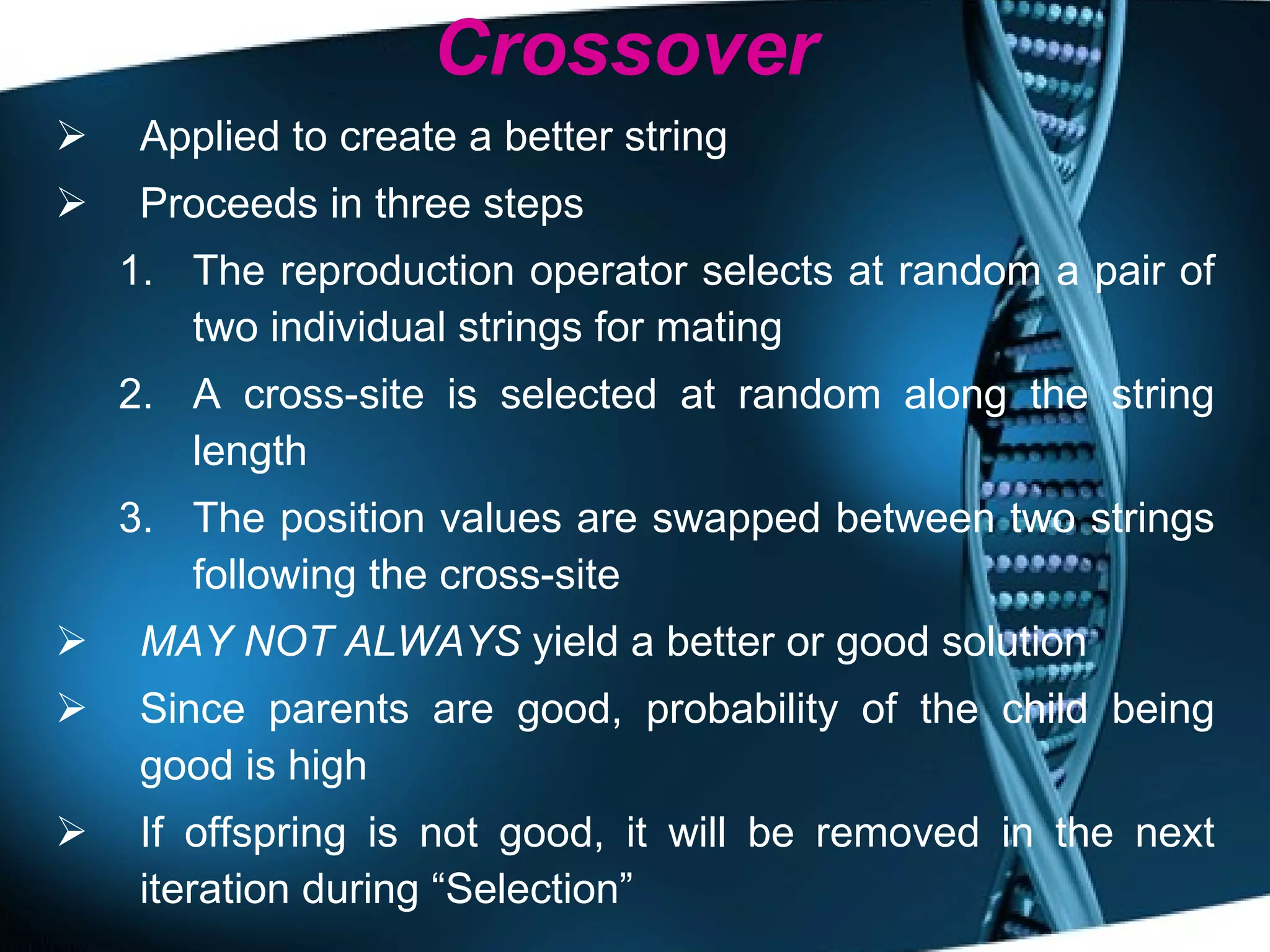 Crossover Applied to create a better string Proceeds in three steps The reproduction operator selects at random a pair of two individual strings for mating  A cross-site is selected at random along the string length The position values are swapped between two strings following the cross-site MAY NOT ALWAYS  yield a better or good solution Since parents are good, probability of the child being good is high If offspring is not good, it will be removed in the next iteration during “Selection” 