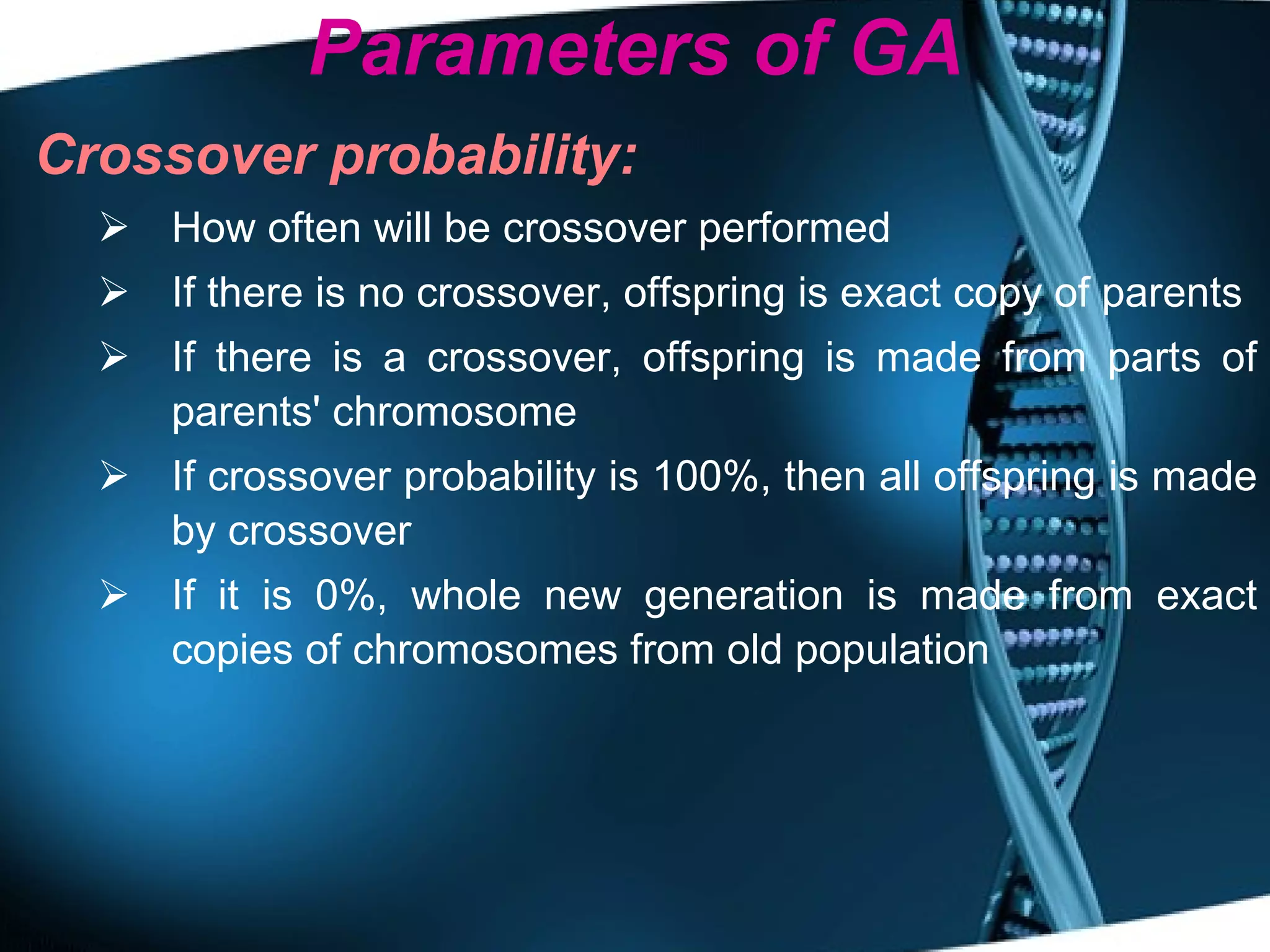 Parameters of GA Crossover probability:   How often will be crossover performed If there is no crossover, offspring is exact copy of parents If there is a crossover, offspring is made from parts of parents' chromosome If crossover probability is 100%, then all offspring is made by crossover If it is 0%, whole new generation is made from exact copies of chromosomes from old population 