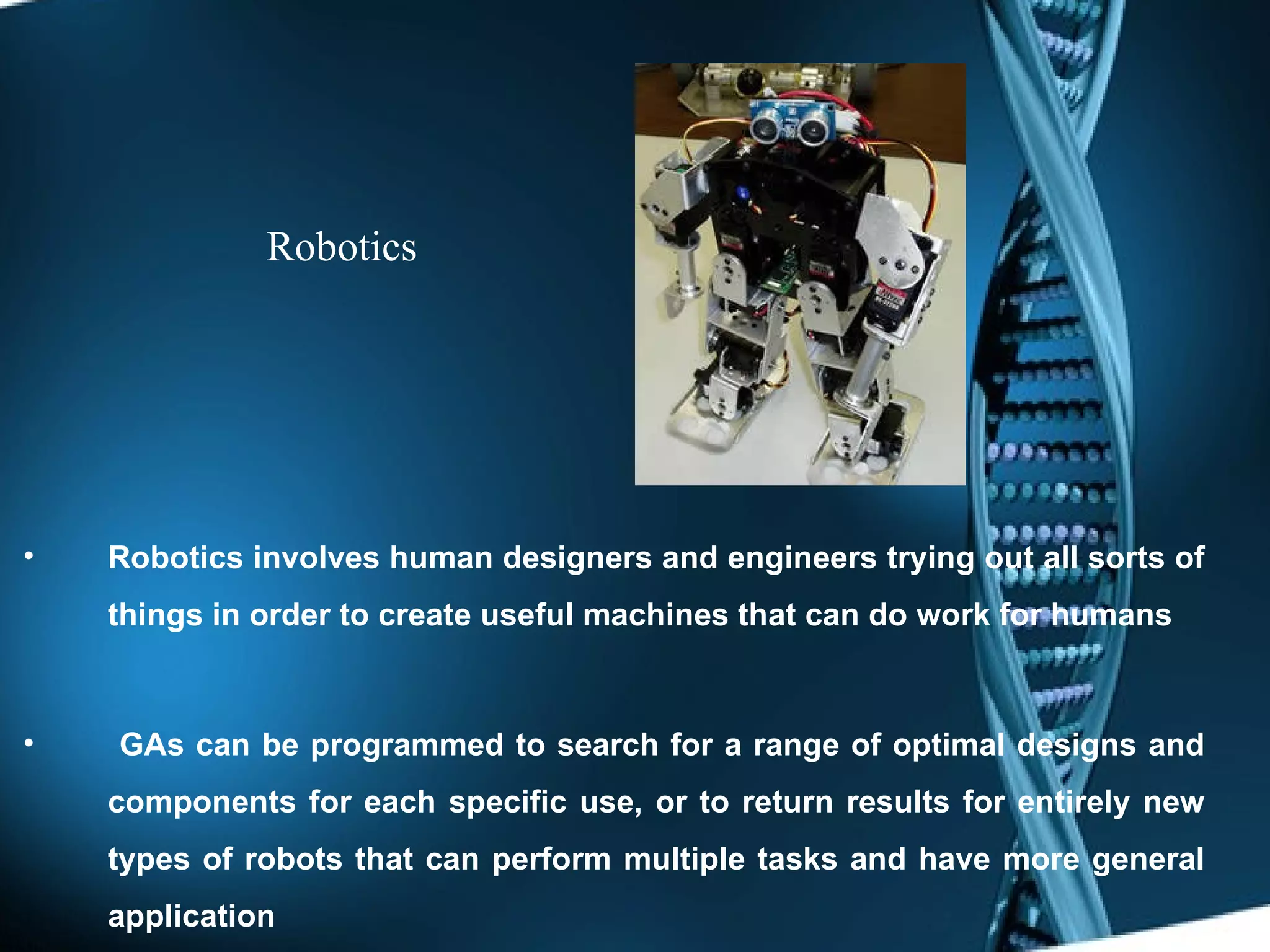Robotics Robotics involves human designers and engineers trying out all sorts of things in order to create useful machines that can do work for humans   GAs can be programmed to search for a range of optimal designs and components for each specific use, or to return results for entirely new types of robots that can perform multiple tasks and have more general application 