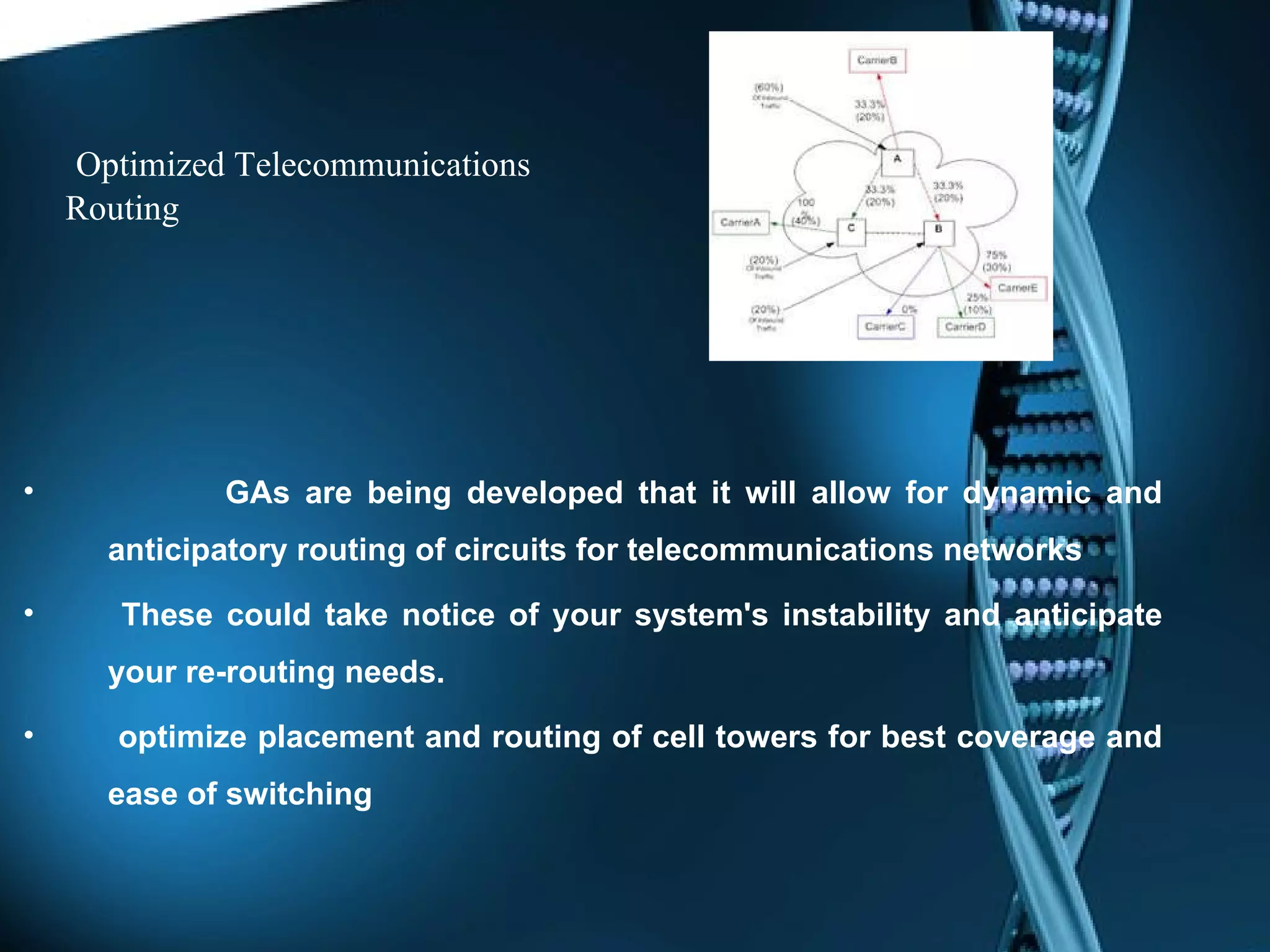 Optimized Telecommunications Routing GAs are being developed that it will allow for dynamic and anticipatory routing of circuits for telecommunications networks   These could take notice of your system's instability and anticipate your re-routing needs. optimize placement and routing of cell towers for best coverage and ease of switching 
