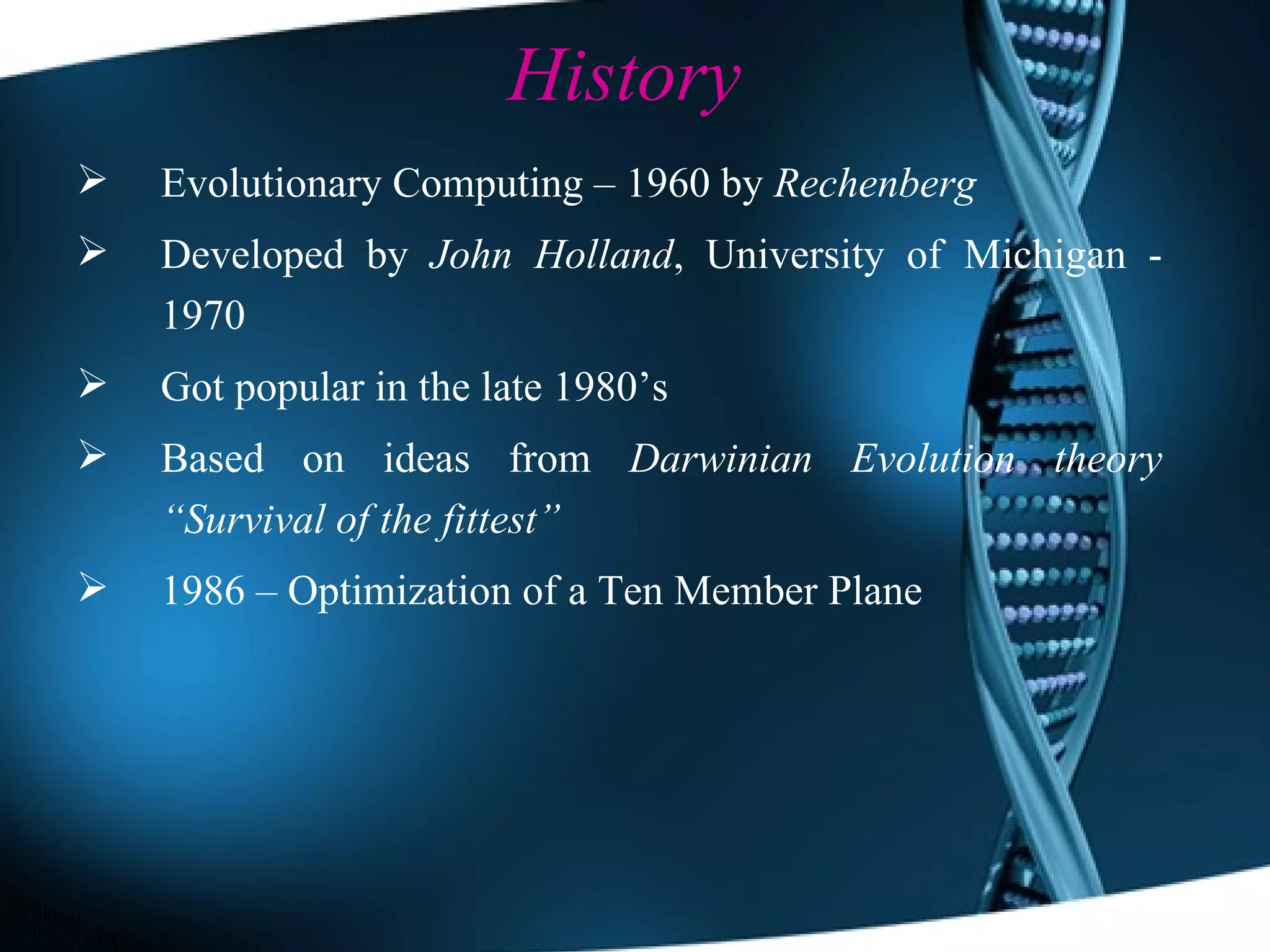 History Evolutionary Computing – 1960 by  Rechenberg Developed by  John Holland , University of Michigan - 1970 Got popular in the late 1980’s Based on ideas from  Darwinian Evolution theory   “Survival of the fittest” 1986 – Optimization of a Ten Member Plane 
