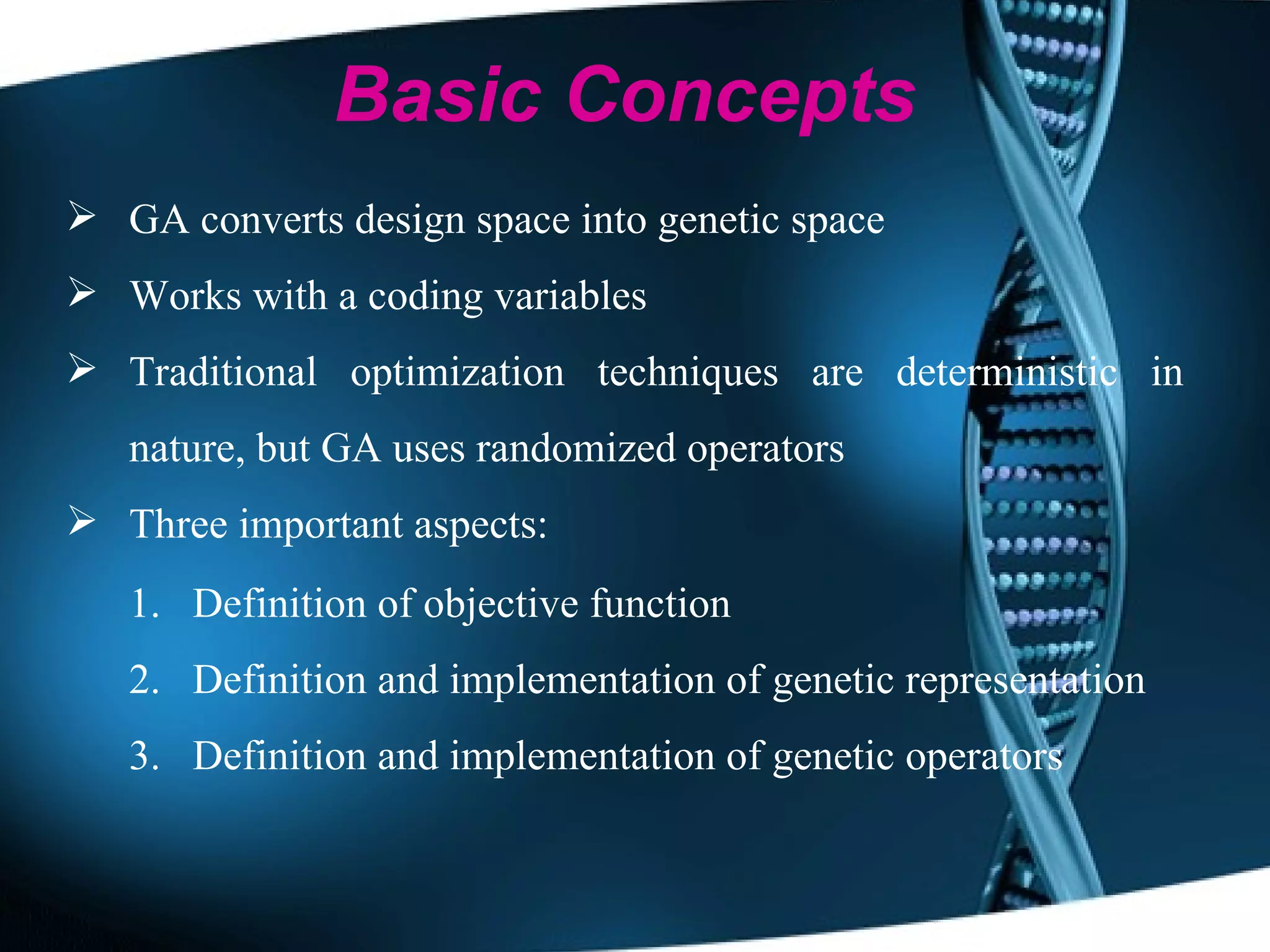GA converts design space into genetic space Works with a coding variables Traditional optimization techniques are deterministic in nature, but GA uses randomized operators Three important aspects:  Definition of objective function Definition and implementation of genetic representation Definition and implementation of genetic operators Basic Concepts 