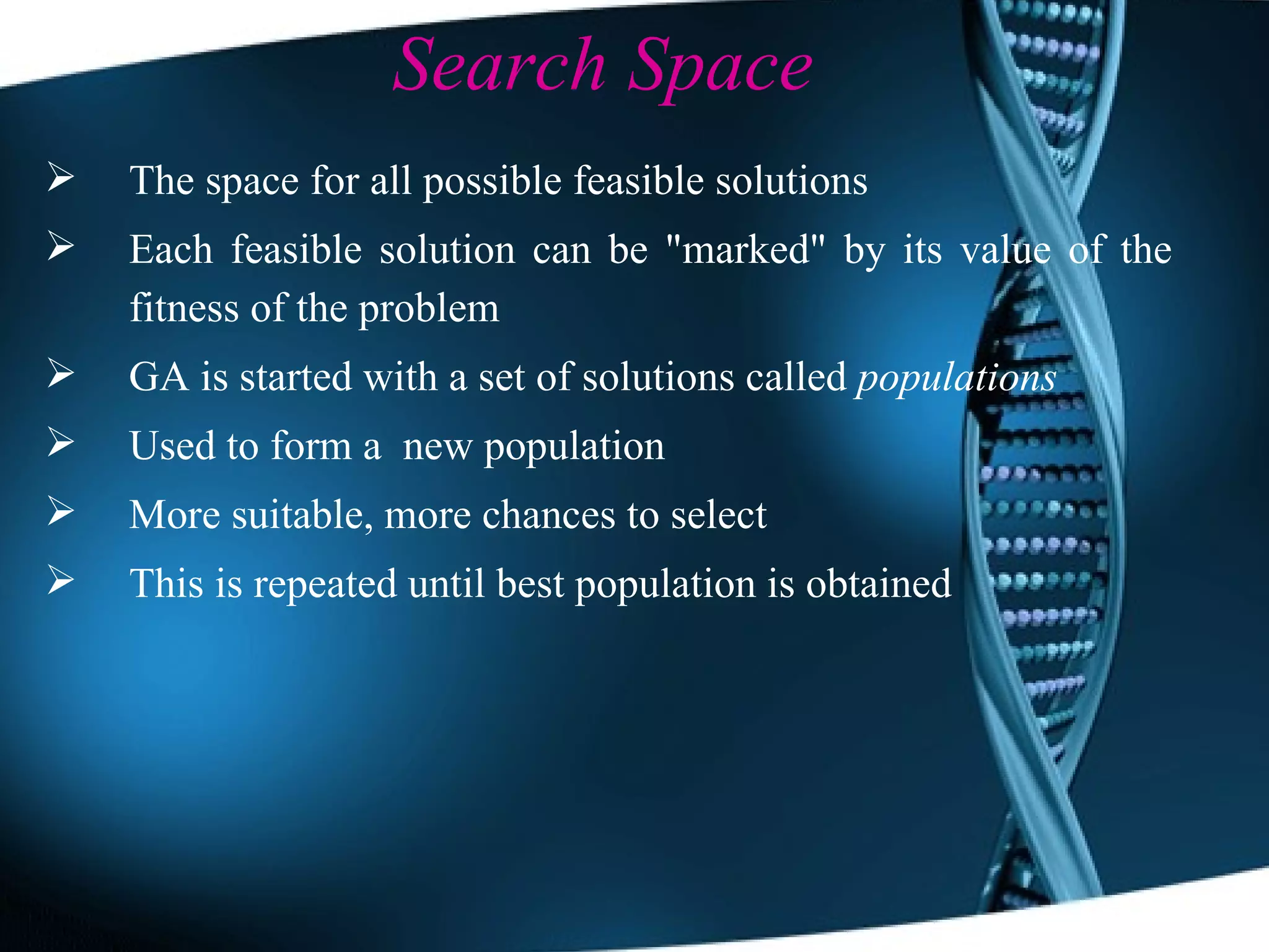 Search Space The space for all possible feasible solutions Each feasible solution can be &quot;marked&quot; by its value of the fitness of the problem GA is started with a set of solutions called  populations Used to form a  new population More suitable, more chances to select This is repeated until best population is obtained 