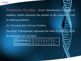 Permutation Encoding –   Every chromosome is a string of numbers, which represents the number in the  sequence.  Used in  ordering problems. Ex: Traveling Sales Person Problem Encoding:  Chromosome represents the order of cities, in which the salesman will visit them Contd.. 8  5  6  7  2  3  1  4  9 Chromosome B 1  5  3  2  6  4  7  9  8 Chromosome A 
