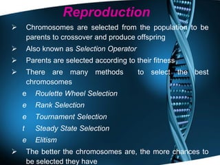 Reproduction Chromosomes are selected from the population to be parents to crossover and produce offspring Also known as  Selection Operator Parents are selected according to their fitness There are many methods  to select the best chromosomes Roulette Wheel Selection Rank Selection Tournament Selection Steady State Selection   Elitism The better the chromosomes are, the more chances to be selected they have 