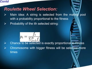 Roulette Wheel Selection: Main idea: A string is selected from the mating pool with a probability proportional to the fitness Probability of the ith selected string: Chance to be selected is exactly proportional to fitness Chromosome with bigger fitness will be selected more times Contd.. 