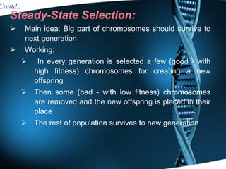 Steady-State Selection: Main idea: Big part of chromosomes should survive to next generation Working: In every generation is selected a few (good - with high fitness) chromosomes for creating a new offspring Then some (bad - with low fitness) chromosomes are removed and the new offspring is placed in their place The rest of population survives to new generation Contd.. 