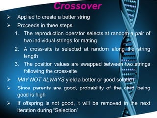 Crossover Applied to create a better string Proceeds in three steps The reproduction operator selects at random a pair of two individual strings for mating  A cross-site is selected at random along the string length The position values are swapped between two strings following the cross-site MAY NOT ALWAYS  yield a better or good solution Since parents are good, probability of the child being good is high If offspring is not good, it will be removed in the next iteration during “Selection” 