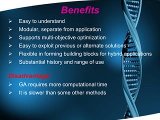 Benefits Easy to understand Modular, separate from application Supports multi-objective optimization Easy to exploit previous or alternate solutions Flexible in forming building blocks for hybrid applications Substantial history and range of use Disadvantage: GA requires more computational time It is slower than some other methods 