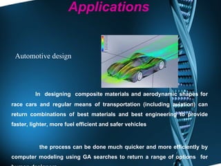 Applications In  designing  composite materials and aerodynamic shapes for race cars and regular means of transportation (including aviation) can return combinations of best materials and best engineering to provide faster, lighter, more fuel efficient and safer vehicles  the process can be done much quicker and more efficiently by computer modeling using GA searches to return a range of options  for human designers  Automotive design 