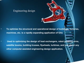 Engineering design To optimize the structural and operational design of buildings, factories, machines, etc. is a rapidly expanding application of GAs Used to optimizing the design of heat exchangers, robot gripping arms, satellite booms, building trusses, flywheels, turbines, and just about any other computer-assisted engineering design application.  