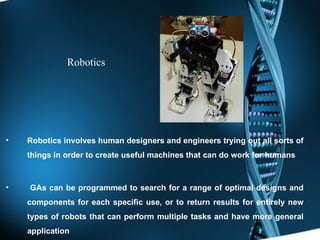 Robotics Robotics involves human designers and engineers trying out all sorts of things in order to create useful machines that can do work for humans   GAs can be programmed to search for a range of optimal designs and components for each specific use, or to return results for entirely new types of robots that can perform multiple tasks and have more general application 