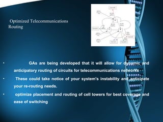 Optimized Telecommunications Routing GAs are being developed that it will allow for dynamic and anticipatory routing of circuits for telecommunications networks   These could take notice of your system's instability and anticipate your re-routing needs. optimize placement and routing of cell towers for best coverage and ease of switching 