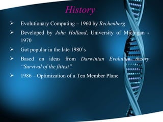 History Evolutionary Computing – 1960 by  Rechenberg Developed by  John Holland , University of Michigan - 1970 Got popular in the late 1980’s Based on ideas from  Darwinian Evolution theory   “Survival of the fittest” 1986 – Optimization of a Ten Member Plane 