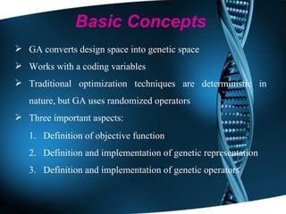 GA converts design space into genetic space Works with a coding variables Traditional optimization techniques are deterministic in nature, but GA uses randomized operators Three important aspects:  Definition of objective function Definition and implementation of genetic representation Definition and implementation of genetic operators Basic Concepts 