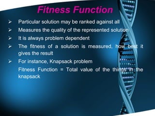 Fitness Function Particular solution may be ranked against all  Measures the quality of the represented solution It is always problem dependent The fitness of a solution is measured, how best it gives the result For instance, Knapsack problem Fitness Function = Total value of the things in the knapsack 