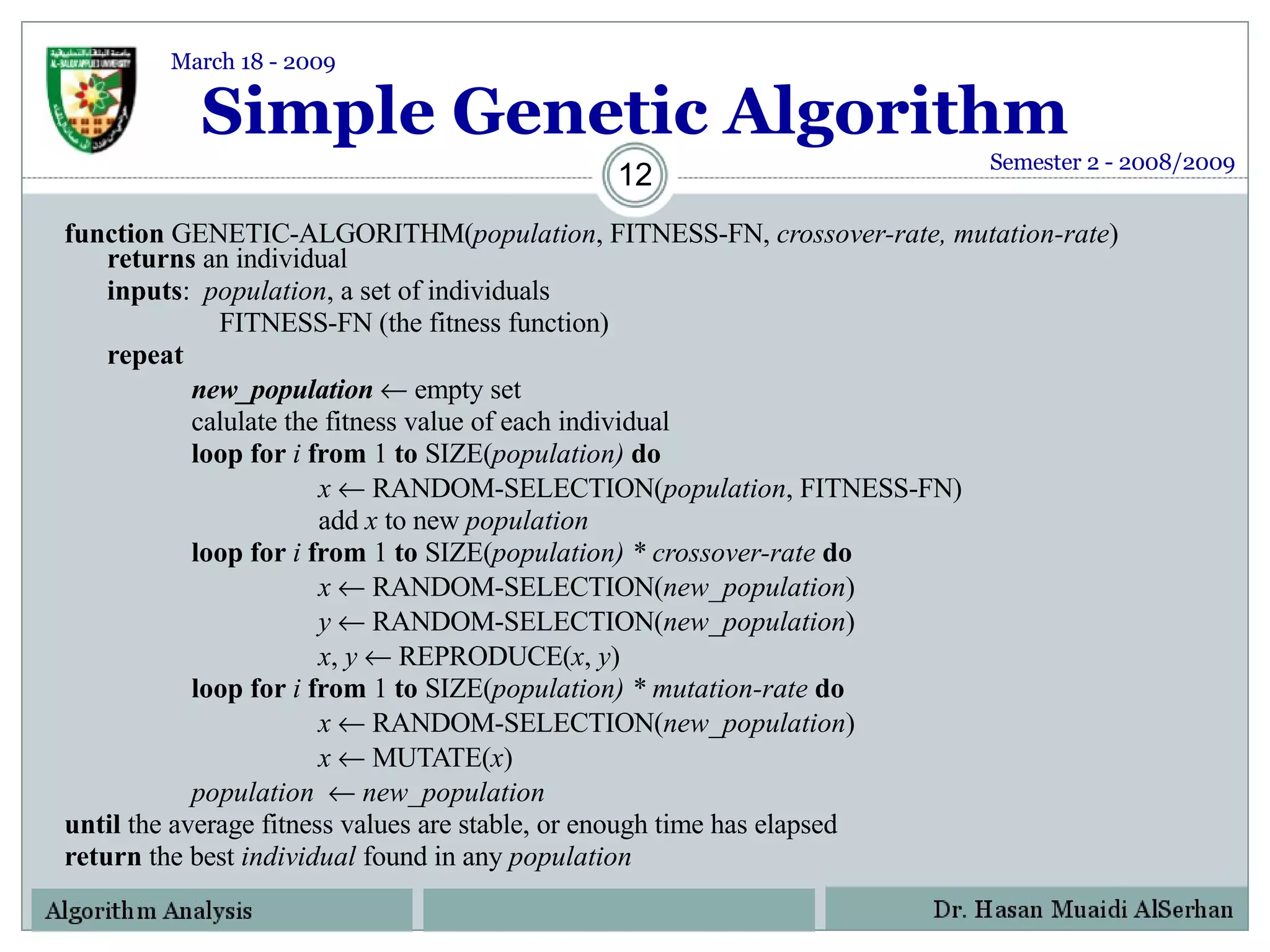 Simple Genetic Algorithm function  GENETIC-ALGORITHM( population , FITNESS-FN,  crossover-rate, mutation-rate )  returns  an individual inputs :  population , a set of individuals   FITNESS-FN (the fitness function) repeat new_population    empty set calulate the fitness value of each individual loop for  i  from  1  to  SIZE( population)  do x     RANDOM-SELECTION( population , FITNESS-FN) add  x  to new  population loop for  i  from  1  to  SIZE( population) * crossover-rate  do x     RANDOM-SELECTION( new_population ) y     RANDOM-SELECTION( new_population ) x ,  y     REPRODUCE( x ,  y )  loop for  i  from  1  to  SIZE( population) * mutation-rate  do x     RANDOM-SELECTION( new_population ) x     MUTATE( x ) population     new_population   until  the average fitness values are stable, or enough time has elapsed return  the best  individual  found in any  population Semester 2 - 2008/2009 March 18 - 2009 