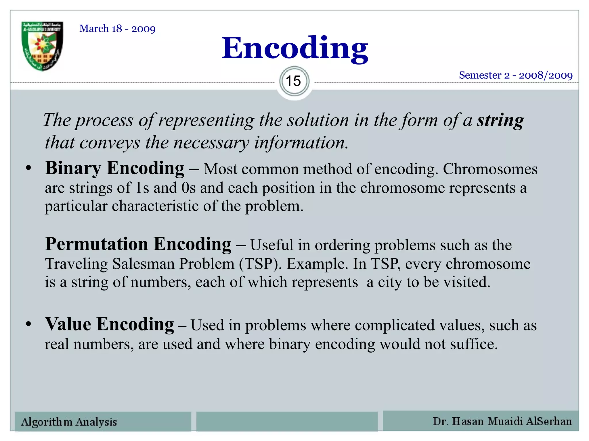 Encoding The process of representing the solution in the form of a  string  that conveys the necessary information. Binary Encoding –  Most common method of encoding. Chromosomes are strings of 1s and 0s and each position in the chromosome represents a particular characteristic of the problem. Permutation Encoding –   Useful in ordering problems such as the Traveling Salesman Problem (TSP). Example. In TSP, every chromosome is a string of numbers, each of which represents  a city to be visited. Value Encoding  –  Used in problems where complicated values, such as real numbers, are used and where binary encoding would not suffice. Semester 2 - 2008/2009 March 18 - 2009 