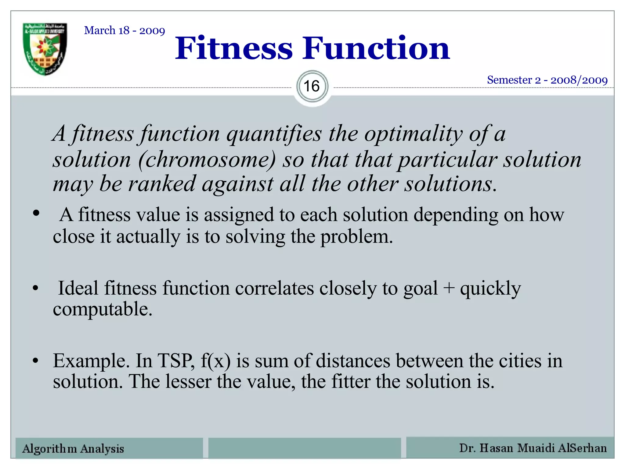 Fitness Function A fitness function quantifies the optimality of a solution (chromosome) so that that particular solution may be ranked against all the other solutions.  A fitness value is assigned to each solution depending on how close it actually is to solving the problem.  Ideal fitness function correlates closely to goal + quickly computable. Example. In TSP, f(x) is sum of distances between the cities in solution. The lesser the value, the fitter the solution is. Semester 2 - 2008/2009 March 18 - 2009 