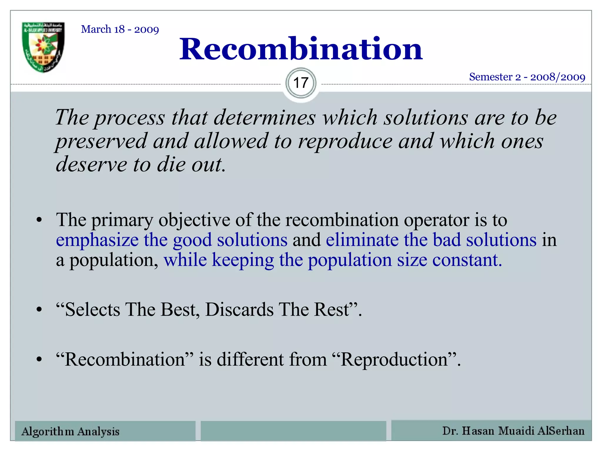 Recombination The process that determines which solutions are to be preserved and allowed to reproduce and which ones deserve to die out. The primary objective of the recombination operator is to  emphasize the good solutions  and  eliminate the bad solutions  in a population,  while keeping the population size constant.  “ Selects The Best, Discards The Rest”. “ Recombination” is different from “Reproduction”. Semester 2 - 2008/2009 March 18 - 2009 