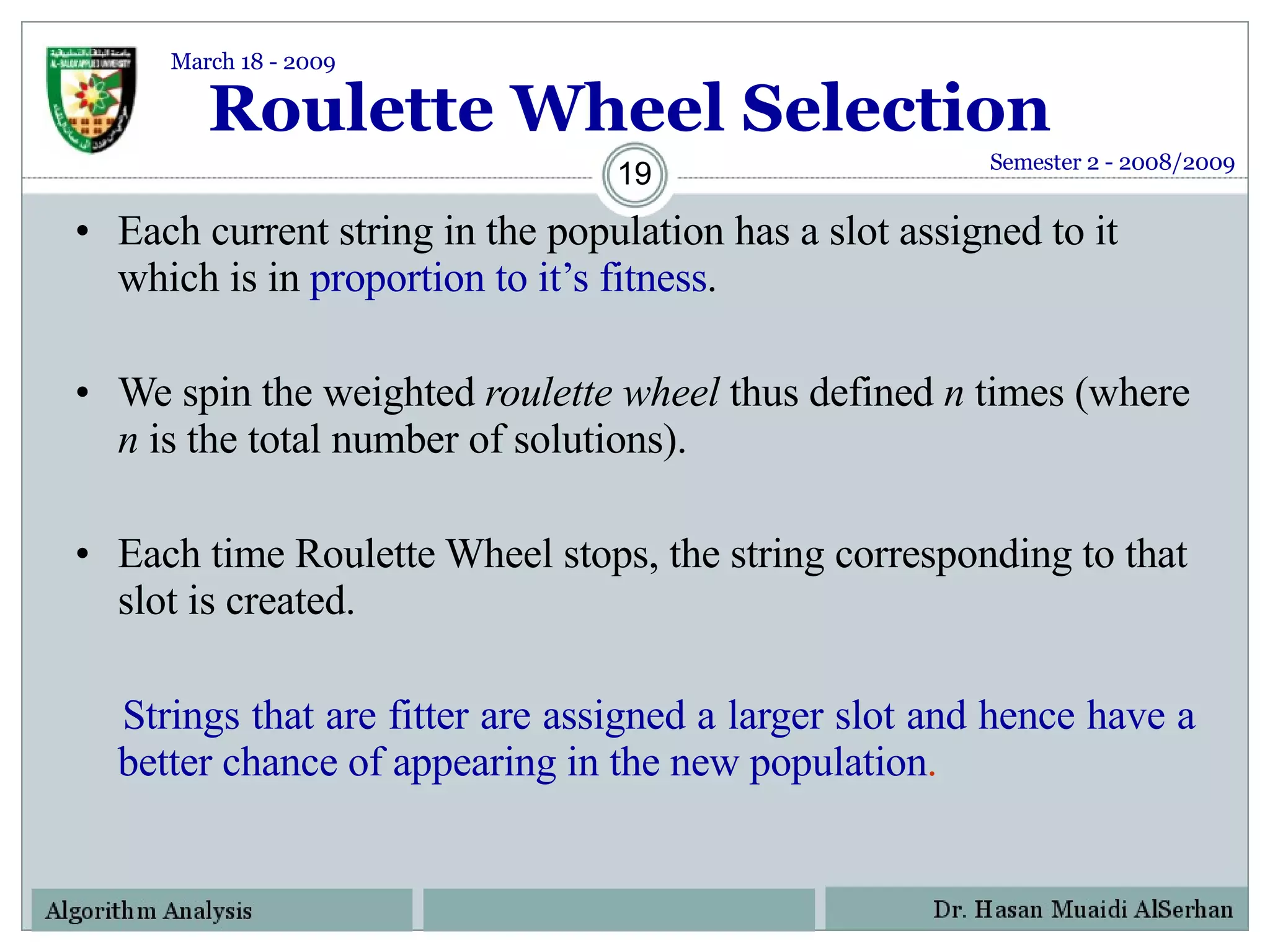Roulette Wheel Selection Each current string in the population has a slot assigned to it which is in  proportion to it’s fitness . We spin the weighted  roulette wheel  thus defined  n  times (where  n  is the total number of solutions). Each time Roulette Wheel stops, the string corresponding to that slot is created. Strings that are fitter are assigned a larger slot and hence have a better chance of appearing in the new population . Semester 2 - 2008/2009 March 18 - 2009 
