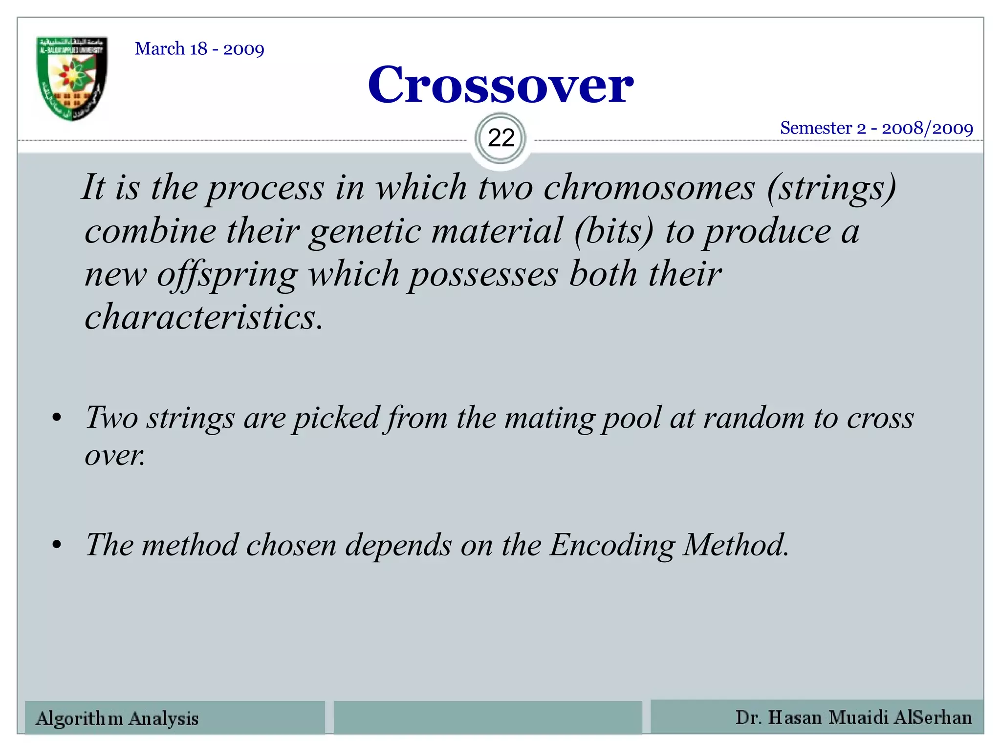 Crossover It is the process in which two chromosomes (strings) combine their genetic material (bits) to produce a  new offspring which possesses both their characteristics. Two strings are picked from the mating pool at random to cross over. The method chosen depends on the Encoding Method. Semester 2 - 2008/2009 March 18 - 2009 