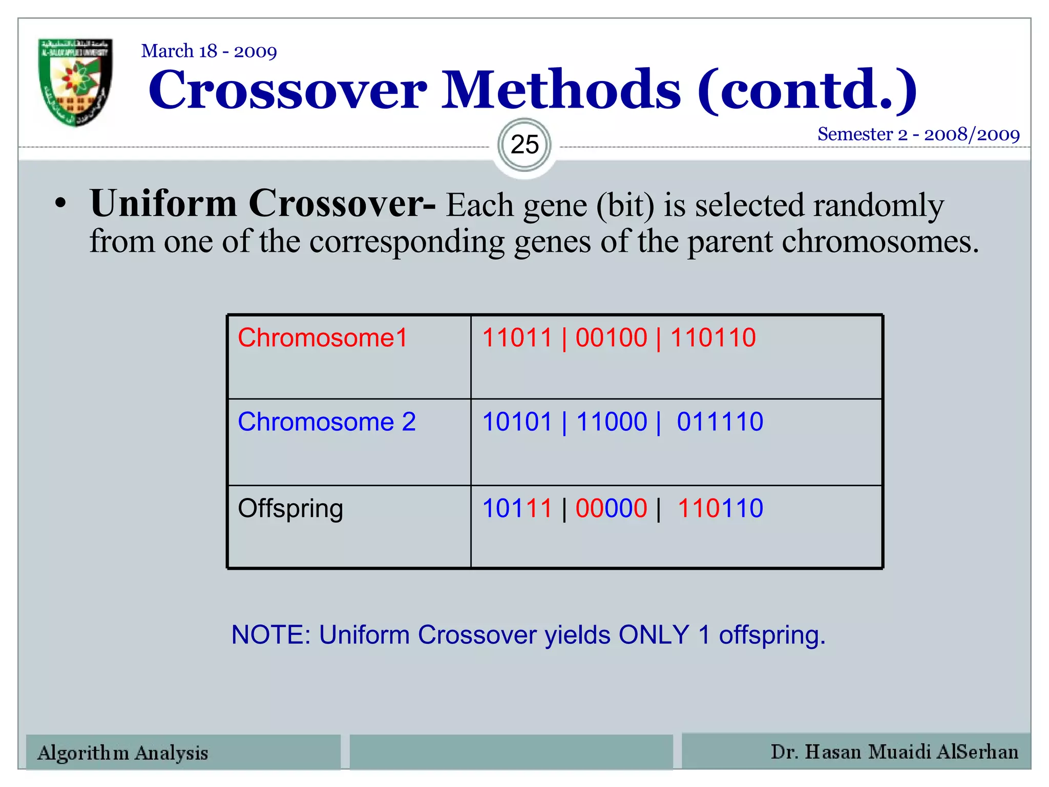 Crossover Methods (contd.) Uniform Crossover-   Each gene (bit) is selected randomly from one of the corresponding genes of the parent chromosomes. NOTE: Uniform Crossover yields ONLY 1 offspring. Semester 2 - 2008/2009 March 18 - 2009 Chromosome1 11011 | 00100 | 110110 Chromosome 2 10101 | 11000 |  011110 Offspring  101 11  |   00 00 0   |   110 110 
