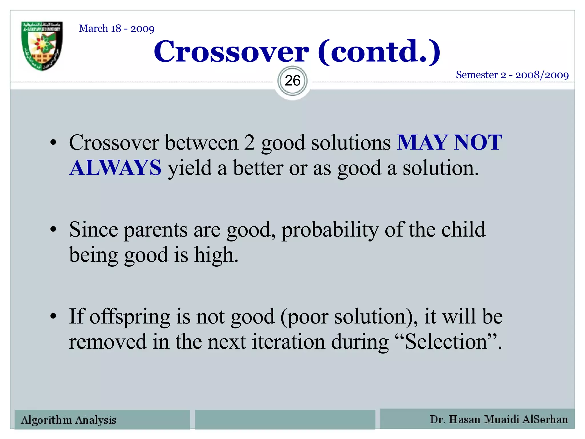 Crossover (contd.) Crossover between 2 good solutions  MAY NOT ALWAYS  yield a better or as good a solution. Since parents are good, probability of the child being good is high. If offspring is not good (poor solution), it will be removed in the next iteration during “Selection”.   Semester 2 - 2008/2009 March 18 - 2009 