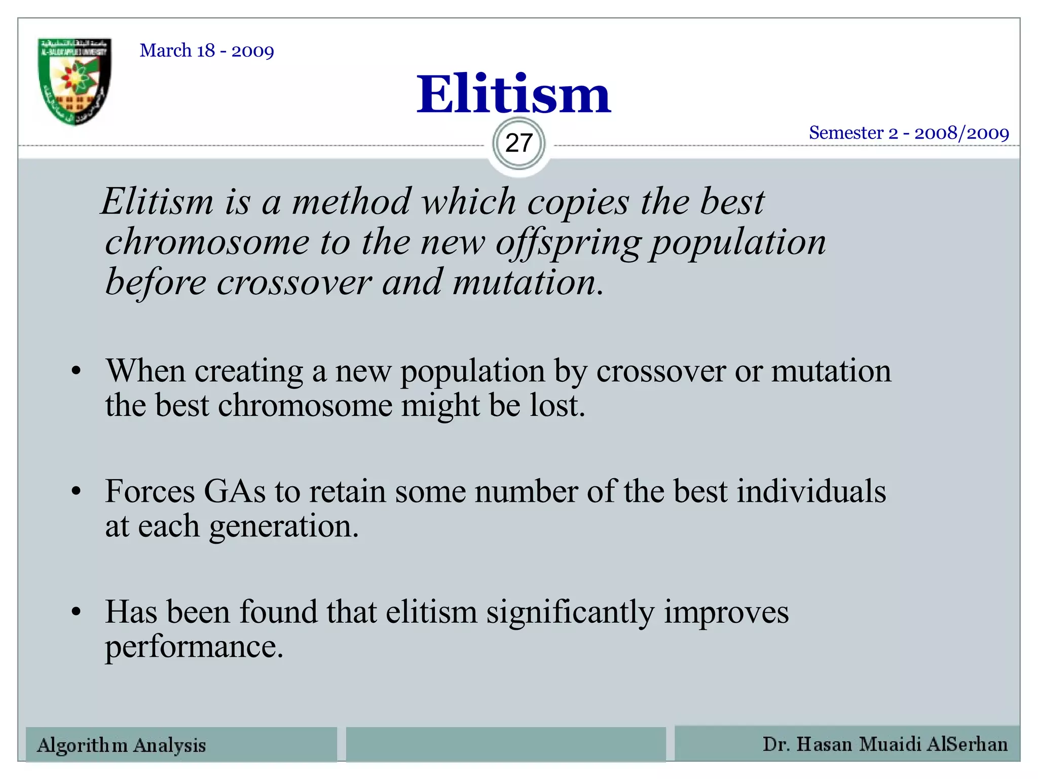 Elitism Elitism is a method which copies the best chromosome to the new offspring population before crossover and mutation. When creating a new population by crossover or mutation the best chromosome might be lost.  Forces GAs to retain some number of the best individuals at each generation. Has been found that elitism significantly improves performance. Semester 2 - 2008/2009 March 18 - 2009 